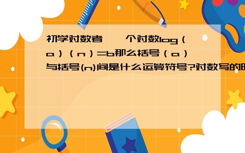 初学对数者,一个对数log（a）（n）=b那么括号（a）与括号(n)间是什么运算符号?对数写的时候怎么写?那么log5=0.698970之类的又是怎么算出来的