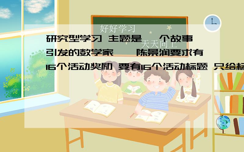 研究型学习 主题是 一个故事引发的数学家——陈景润要求有16个活动奖励 要有16个活动标题 只给标题就行了