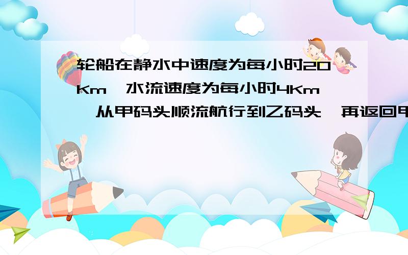 轮船在静水中速度为每小时20Km,水流速度为每小时4Km,从甲码头顺流航行到乙码头,再返回甲码头共用5小时（不计停留时间）,求甲,乙两码头距离,怎么列方程