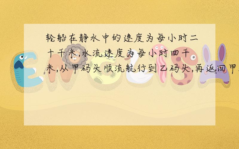 轮船在静水中的速度为每小时二十千米,水流速度为每小时四千米,从甲码头顺流航行到乙码头,再返回甲码头,共有五小时,不计停留时间,求甲、乙两码头之间的距离.