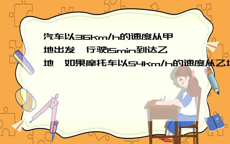 汽车以36km/h的速度从甲地出发,行驶15min到达乙地,如果摩托车以54km/h的速度从乙地开往甲地,则需但是min能到达