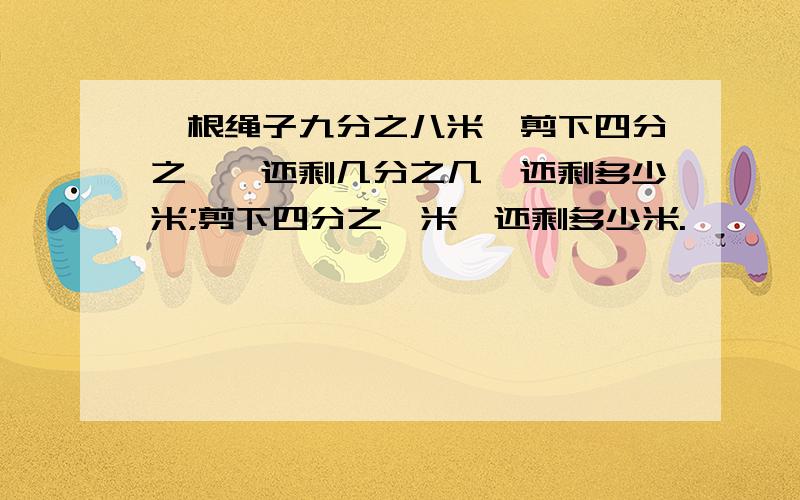 一根绳子九分之八米,剪下四分之一,还剩几分之几,还剩多少米;剪下四分之一米,还剩多少米.