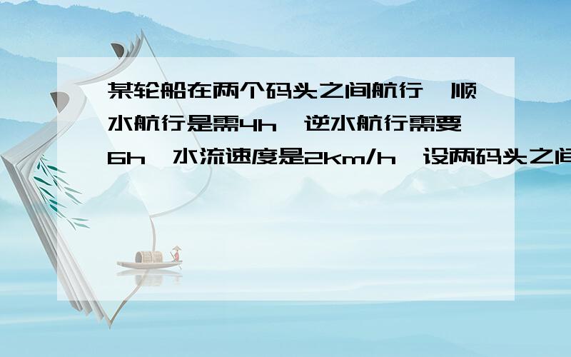 某轮船在两个码头之间航行,顺水航行是需4h,逆水航行需要6h,水流速度是2km/h,设两码头之间的路程为xkm则可列出方程