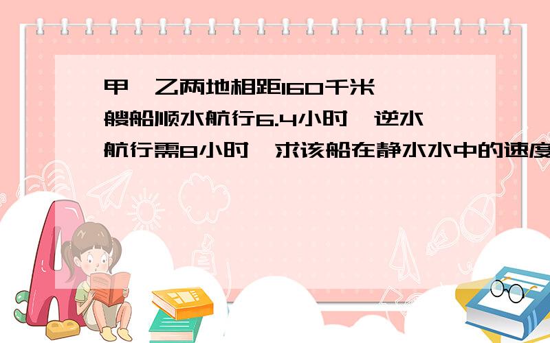 甲,乙两地相距160千米,一艘船顺水航行6.4小时,逆水航行需8小时,求该船在静水水中的速度与水流速度