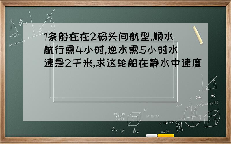 1条船在在2码头间航型,顺水航行需4小时,逆水需5小时水速是2千米,求这轮船在静水中速度