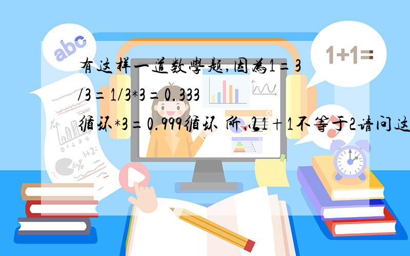 有这样一道数学题,因为1=3/3=1/3*3=0.333循环*3=0.999循环 所以1+1不等于2请问这道题正确吗?为什么