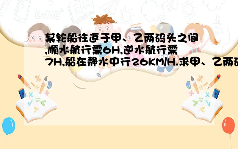 某轮船往返于甲、乙两码头之间,顺水航行需6H,逆水航行需7H,船在静水中行26KM/H.求甲、乙两码头之间的航程.