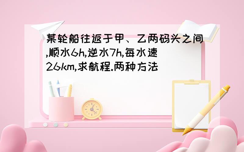 某轮船往返于甲、乙两码头之间,顺水6h,逆水7h,每水速26km,求航程.两种方法