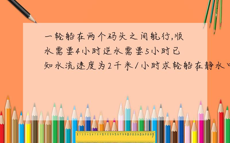 一轮船在两个码头之间航行,顺水需要4小时逆水需要5小时已知水流速度为2千米/小时求轮船在静水中的速度相等关系相等关系