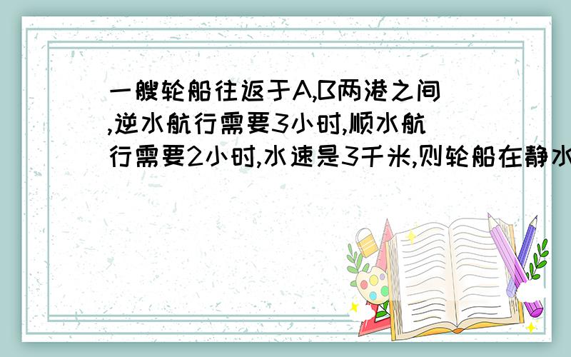 一艘轮船往返于A,B两港之间,逆水航行需要3小时,顺水航行需要2小时,水速是3千米,则轮船在静水中的速度是多少千米每小时?