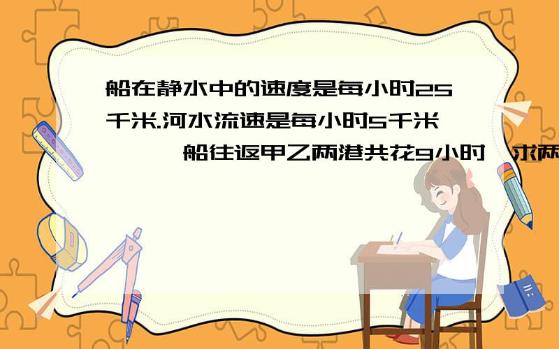 船在静水中的速度是每小时25千米.河水流速是每小时5千米,一膄船往返甲乙两港共花9小时,求两港间的距离?（不要用X,Y解,