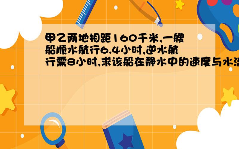 甲乙两地相距160千米,一艘船顺水航行6.4小时,逆水航行需8小时,求该船在静水中的速度与水流速用方程解