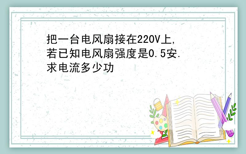 把一台电风扇接在220V上,若已知电风扇强度是0.5安.求电流多少功