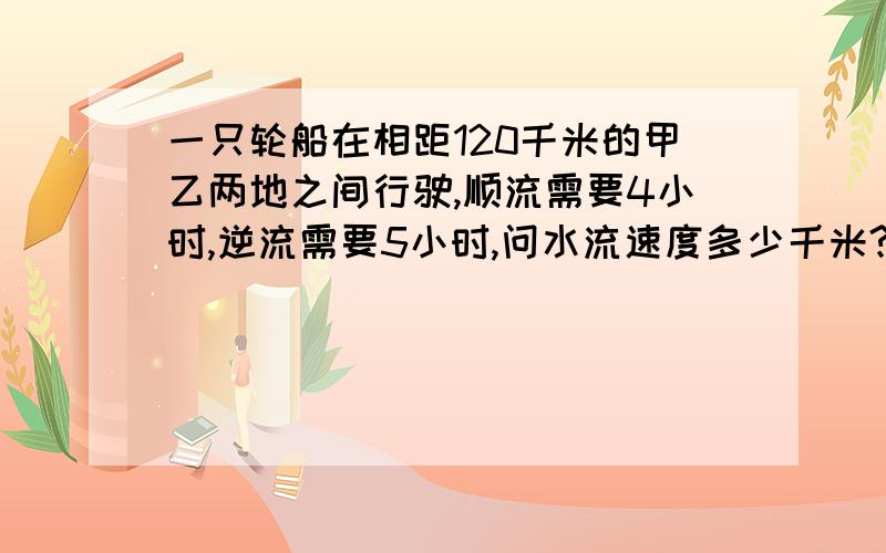 一只轮船在相距120千米的甲乙两地之间行驶,顺流需要4小时,逆流需要5小时,问水流速度多少千米?注：一元一次方程!等式中不含除了 X 以外的未知数.