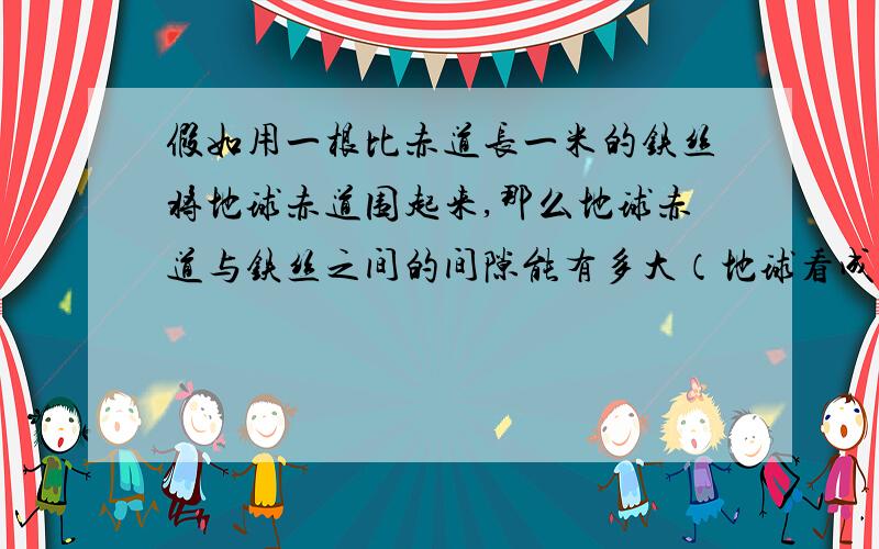 假如用一根比赤道长一米的铁丝将地球赤道围起来,那么地球赤道与铁丝之间的间隙能有多大（地球看成球体）?猜想一个乒乓球能否穿过该空隙?