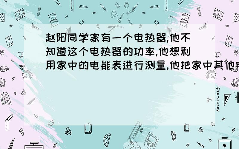 赵阳同学家有一个电热器,他不知道这个电热器的功率,他想利用家中的电能表进行测量,他把家中其他电器都闭,只让电热器工作,经过3MIN他观察到电能表转了12转,他家的电能表上标有“220V 5A 30