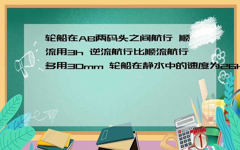 轮船在AB两码头之间航行 顺流用3h 逆流航行比顺流航行多用30mm 轮船在静水中的速度为26km/h 求水流速度大家帮帮忙!高悬赏!谢谢了!