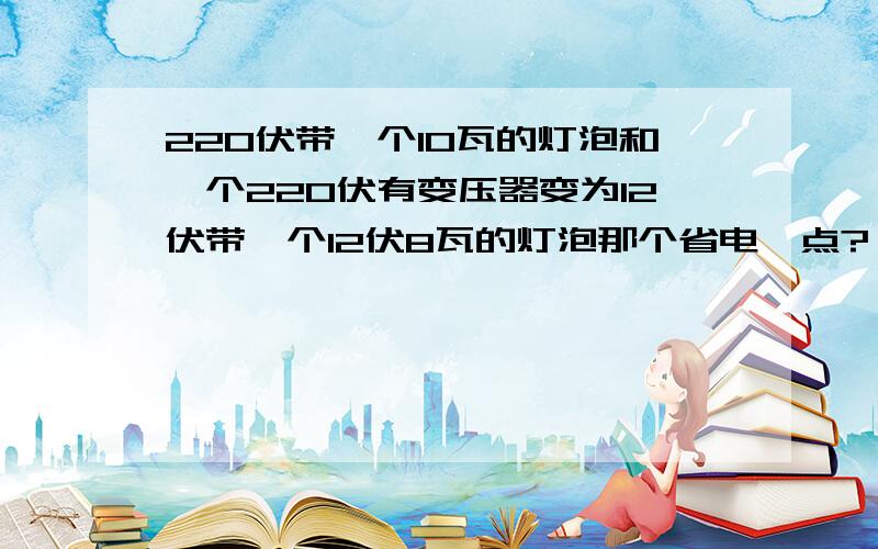 220伏带一个10瓦的灯泡和一个220伏有变压器变为12伏带一个12伏8瓦的灯泡那个省电一点?