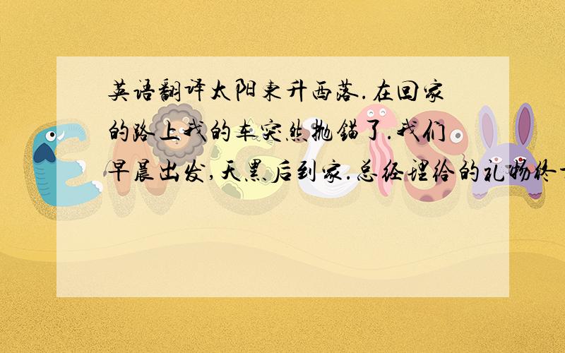 英语翻译太阳东升西落.在回家的路上我的车突然抛锚了.我们早晨出发,天黑后到家.总经理给的礼物终于到了.秘书工作到深夜,总统准备讲话.（这个题好像抄错了,凑合写吧）