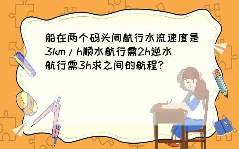 船在两个码头间航行水流速度是3km/h顺水航行需2h逆水航行需3h求之间的航程?