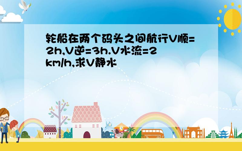 轮船在两个码头之间航行V顺=2h,V逆=3h.V水流=2km/h,求V静水