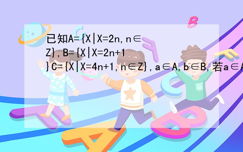 已知A={X|X=2n,n∈Z},B={X|X=2n+1}C={X|X=4n+1,n∈Z},a∈A,b∈B,若a∈A,b∈B,求a+b与集合ABC关系.