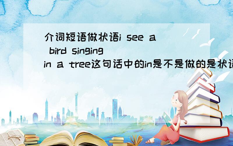 介词短语做状语i see a bird singing in a tree这句话中的in是不是做的是状语成分'介词短语作状语是不是要和主句主语保持一致?介词短语是否有逻辑主语?