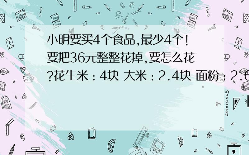 小明要买4个食品,最少4个!要把36元整整花掉,要怎么花?花生米：4块 大米：2.4块 面粉：2.6块 盐：2.2块 橘子：3.80块 水蜜桃：3.5块 要两种不同的购买方法,我想了半天也没想出来.