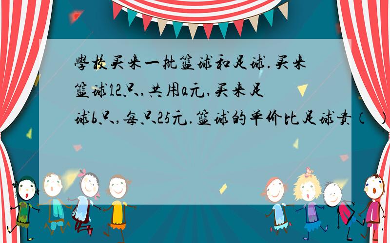 学校买来一批篮球和足球.买来篮球12只,共用a元,买来足球b只,每只25元.篮球的单价比足球贵（ ）元；买这批篮球和足球共用了（ ）.2.一个正方形边长为（x+5）厘米,它的面积是（ ）平方厘米.