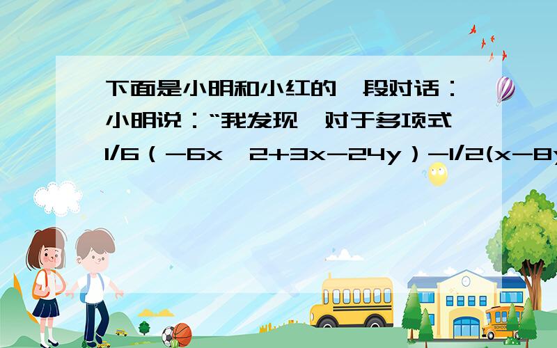 下面是小明和小红的一段对话：小明说：“我发现,对于多项式1/6（-6x^2+3x-24y）-1/2(x-8y)+1/4,当x＝1/2,y＝2和x＝1/2,y＝1是,值居然是相等的.”小红说“不可能,对于不同的之,应该有不同的结果.”