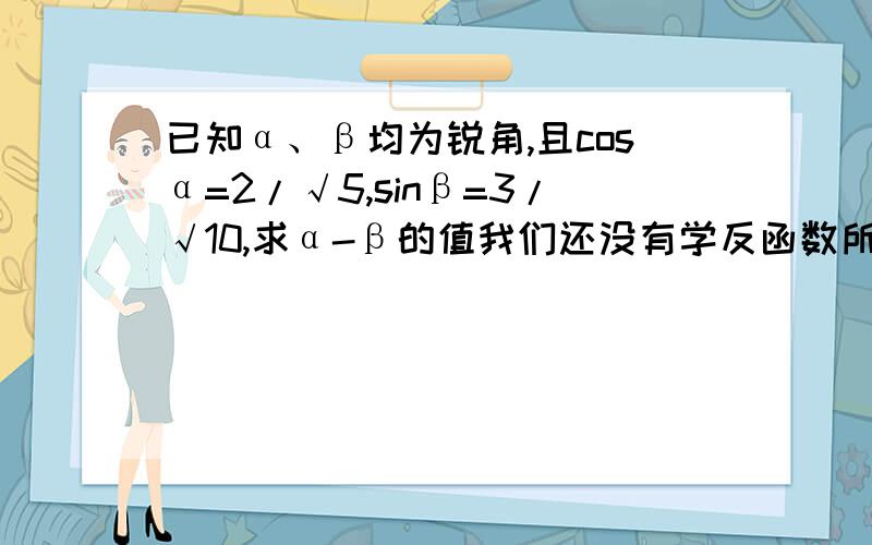 已知α、β均为锐角,且cosα=2/√5,sinβ=3/√10,求α-β的值我们还没有学反函数所以不要用反函数的方法做，我看不懂啊