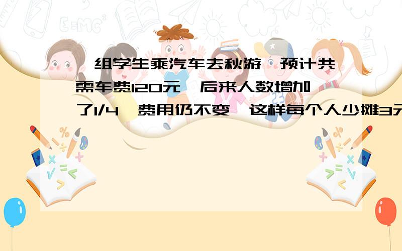 一组学生乘汽车去秋游,预计共需车费120元,后来人数增加了1/4,费用仍不变,这样每个人少摊3元,运来这组学生有多少人?若车费不变切没人少摊5元,则人数应做何变化?【第一个问题不用回答,只