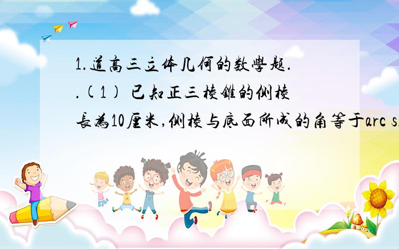 1.道高三立体几何的数学题..(1) 已知正三棱锥的侧棱长为10厘米,侧棱与底面所成的角等于arc sin 3/5 .求这个三棱锥的体积...