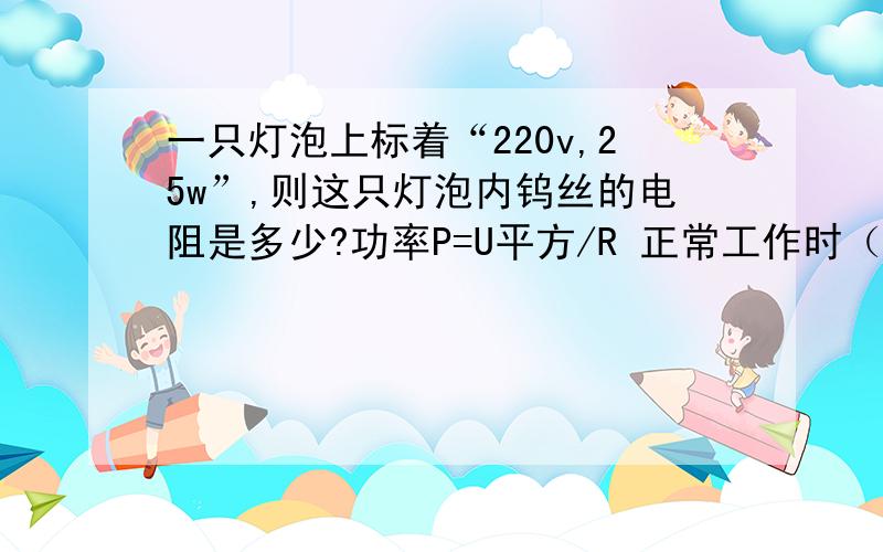 一只灯泡上标着“220v,25w”,则这只灯泡内钨丝的电阻是多少?功率P=U平方/R 正常工作时（电压不变）,通过钨丝的电流是多少?浙教九上P9第2题                                 快点哦,谢谢