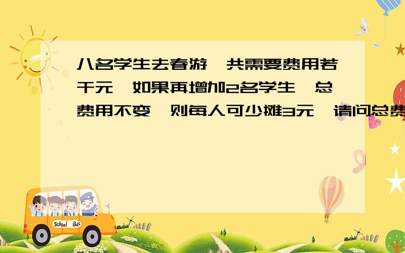 八名学生去春游,共需要费用若干元,如果再增加2名学生,总费用不变,则每人可少摊3元,请问总费用是多少?请列出方程并求解.急!