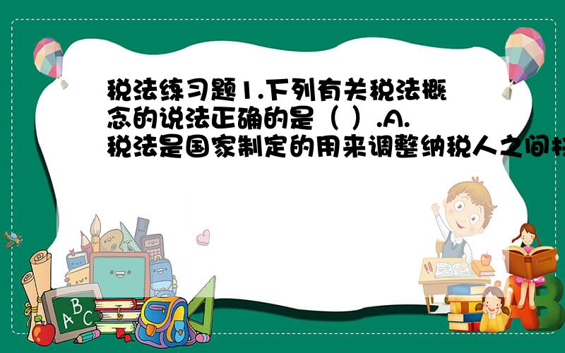 税法练习题1.下列有关税法概念的说法正确的是（ ）.A.税法是国家制定的用来调整纳税人之间权利与义务关系的法律规范的总称B.制定税法的目的是为了保障国家利益和纳税人的合法权益C.税