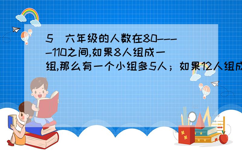 5．六年级的人数在80----110之间,如果8人组成一组,那么有一个小组多5人；如果12人组成一组,那么有三个六年级的人数在80----110之间,如果8人组成一组,那么有一个小组多5人；如果12人组成一组,