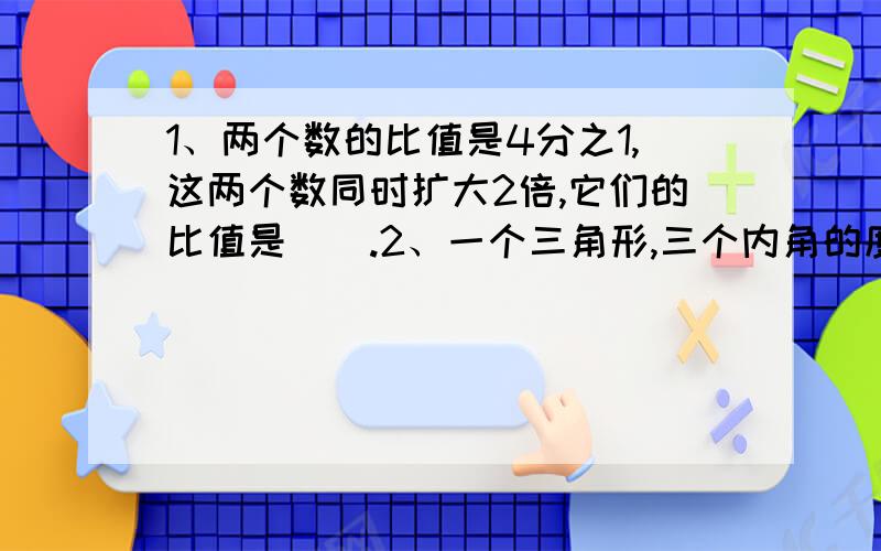 1、两个数的比值是4分之1,这两个数同时扩大2倍,它们的比值是（）.2、一个三角形,三个内角的度数比是5：3：2,这个三角形一定是（）三角形.3、某班男生与女生的人数比是5：4,女生比男生少