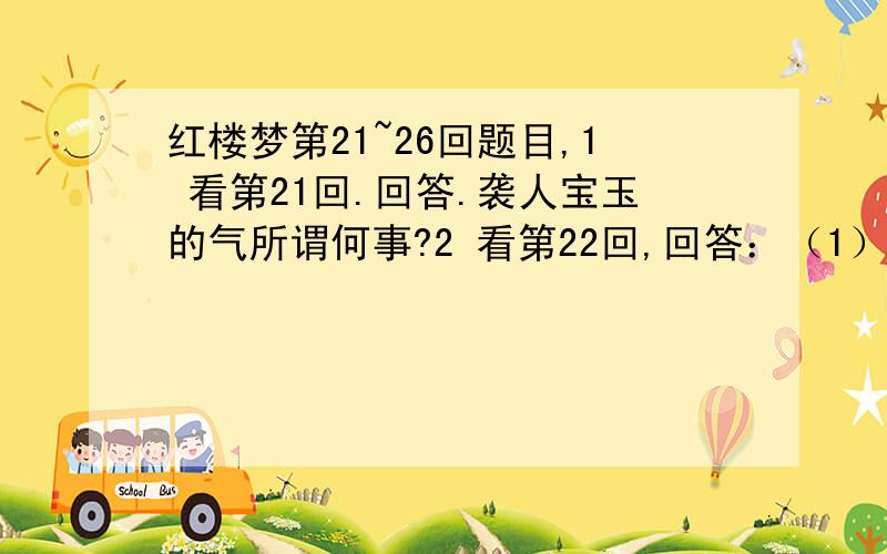 红楼梦第21~26回题目,1 看第21回.回答.袭人宝玉的气所谓何事?2 看第22回,回答：（1）宝钗生日,贾母名宝钗点戏,从宝钗点的戏目中看出宝钗怎样的性格?（2）看戏后,湘云因为什么得罪了黛玉?(3)