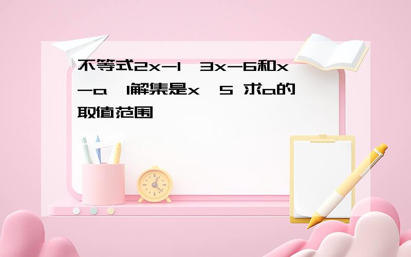 不等式2x-1＞3x-6和x-a＜1解集是x＜5 求a的取值范围