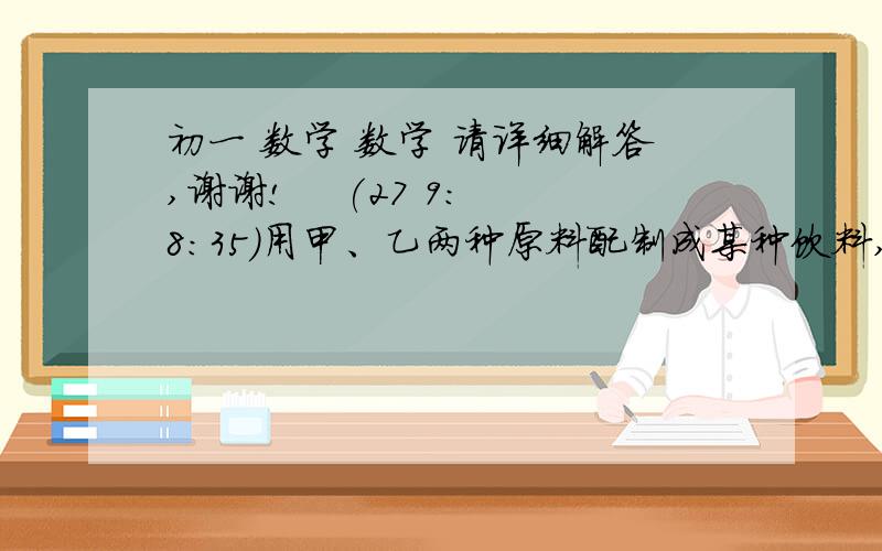 初一 数学 数学 请详细解答,谢谢!    (27 9:8:35)用甲、乙两种原料配制成某种饮料,已知这两种原料的维生素C含量及购买这两种原料的价格如下表：          