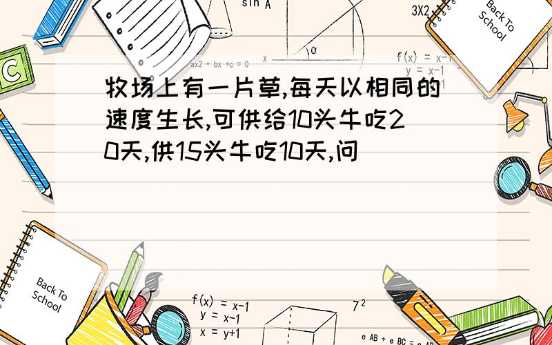 牧场上有一片草,每天以相同的速度生长,可供给10头牛吃20天,供15头牛吃10天,问