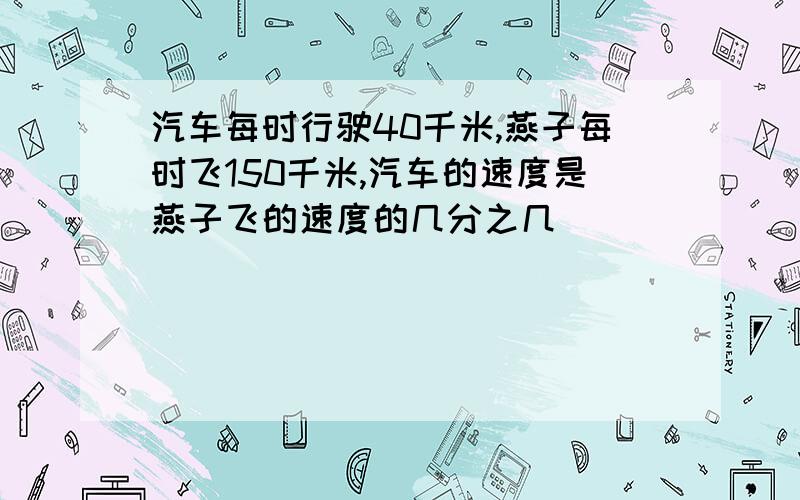 汽车每时行驶40千米,燕子每时飞150千米,汽车的速度是燕子飞的速度的几分之几