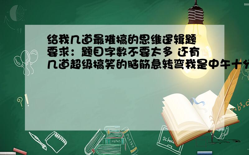 给我几道最难搞的思维逻辑题 要求：题目字数不要太多 还有几道超级搞笑的脑筋急转弯我是中午十分中队会要用的  只有一天时间了  顺便告诉我答案哦   不要给我弄一大片  浪费我时间  给