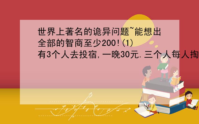 世界上著名的诡异问题~能想出全部的智商至少200!(1)有3个人去投宿,一晚30元.三个人每人掏了10元凑够30元交给了老板.后来老板说今天优惠只要25元就够了,拿出5元命令服务生退还给他们,服务