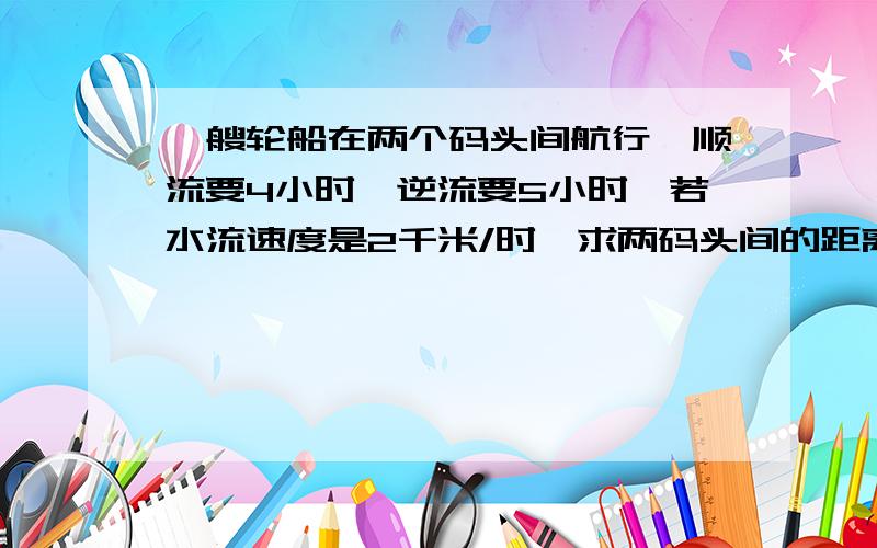 一艘轮船在两个码头间航行,顺流要4小时,逆流要5小时,若水流速度是2千米/时,求两码头间的距离.