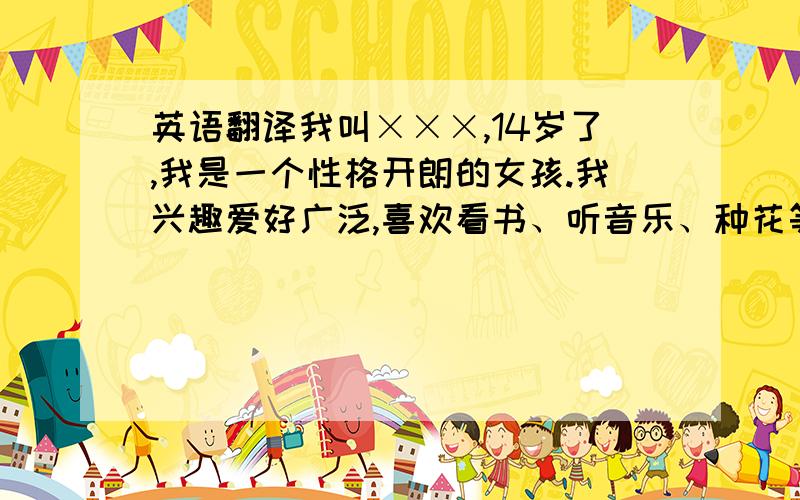 英语翻译我叫×××,14岁了,我是一个性格开朗的女孩.我兴趣爱好广泛,喜欢看书、听音乐、种花等,而跳舞、游泳、画画是我的强项.我还是个热爱大自然的孩子,当一名旅行家是我的理想.我的优