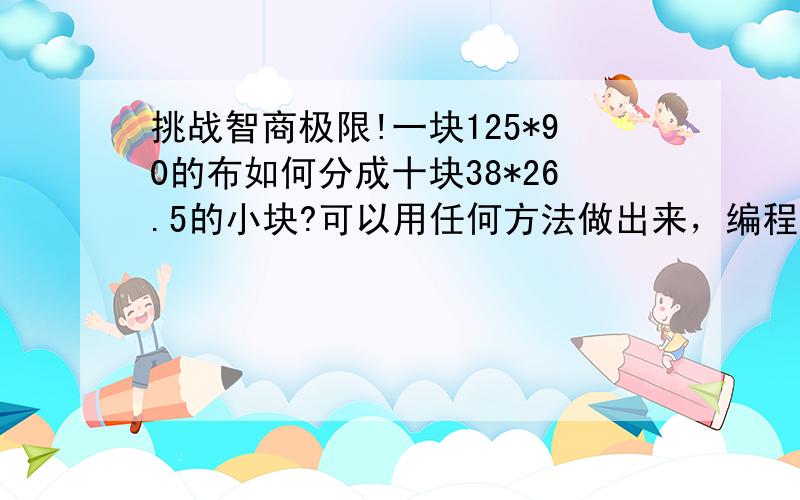 挑战智商极限!一块125*90的布如何分成十块38*26.5的小块?可以用任何方法做出来，编程序也可以，也可以证明是没有解的，难道这个世上没有人会这道题？