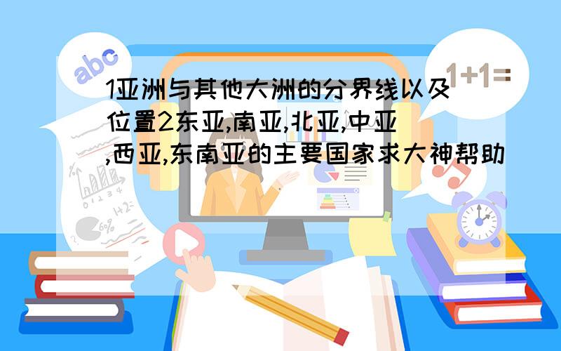 1亚洲与其他大洲的分界线以及位置2东亚,南亚,北亚,中亚,西亚,东南亚的主要国家求大神帮助