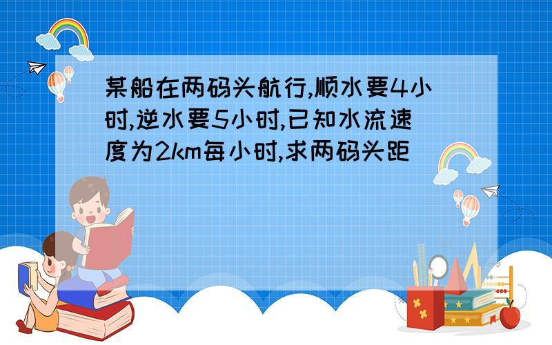 某船在两码头航行,顺水要4小时,逆水要5小时,已知水流速度为2km每小时,求两码头距